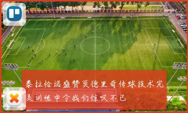 泰拉恰诺盛赞莫德里奇传球技术完美训练中令我们惊叹不已