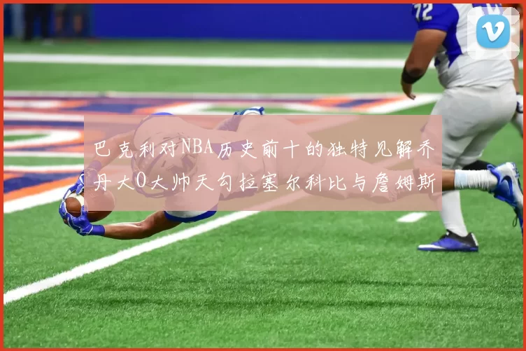 巴克利对NBA历史前十的独特见解乔丹大O大帅天勾拉塞尔科比与詹姆斯排名分析