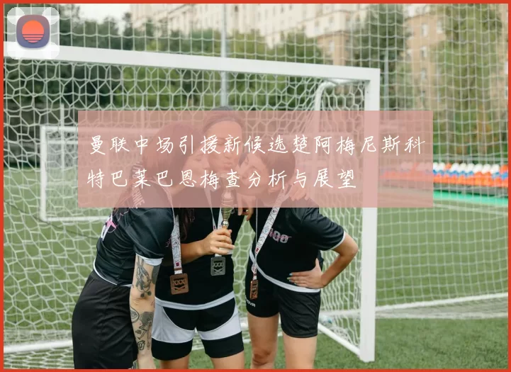 曼联中场引援新候选楚阿梅尼斯科特巴莱巴恩梅查分析与展望