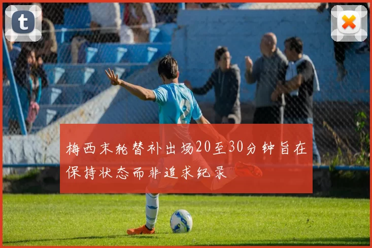 梅西末轮替补出场20至30分钟旨在保持状态而非追求纪录