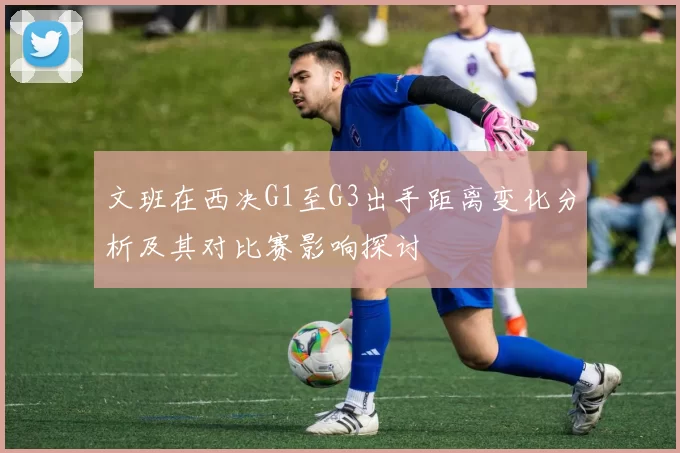 文班在西决G1至G3出手距离变化分析及其对比赛影响探讨