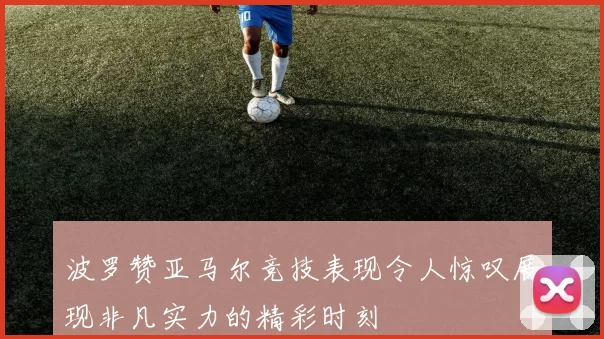 波罗赞亚马尔竞技表现令人惊叹展现非凡实力的精彩时刻