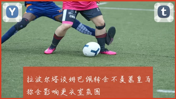 拉波尔塔谈姆巴佩转会不羡慕皇马称会影响更衣室氛围
