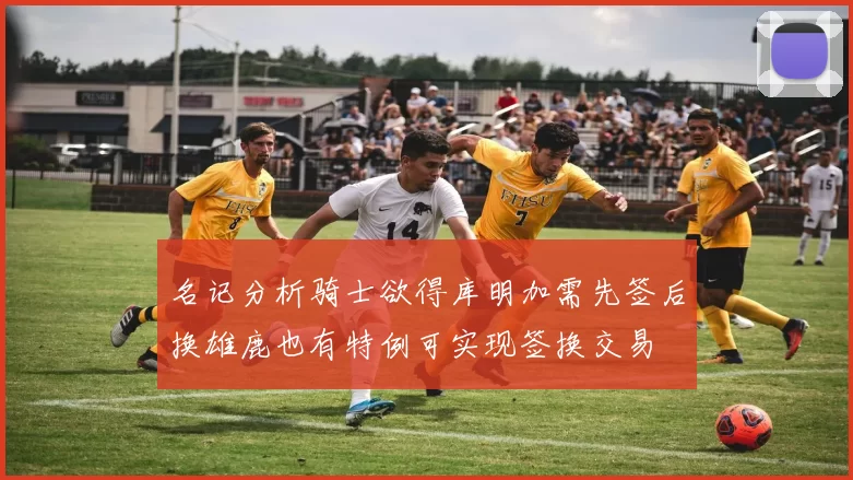 名记分析骑士欲得库明加需先签后换雄鹿也有特例可实现签换交易
