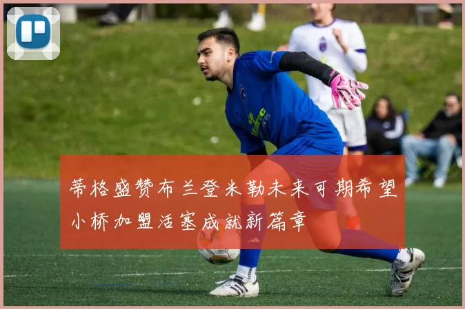 蒂格盛赞布兰登米勒未来可期希望小桥加盟活塞成就新篇章