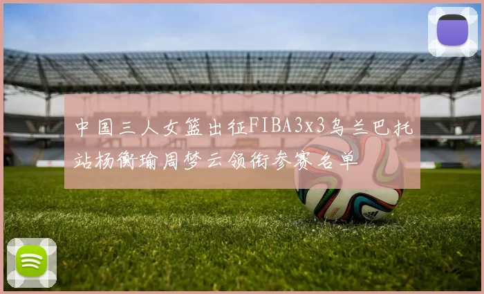 中国三人女篮出征FIBA3x3乌兰巴托站杨衡瑜周梦云领衔参赛名单