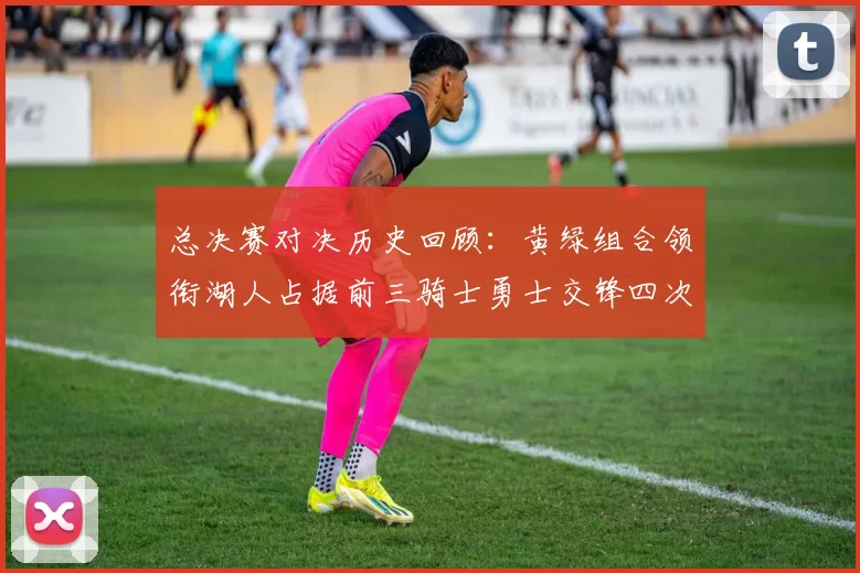 总决赛对决历史回顾：黄绿组合领衔湖人占据前三骑士勇士交锋四次