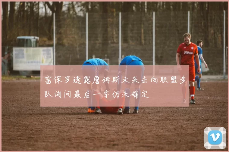 富保罗透露詹姆斯未来去向联盟多队询问最后一季仍未确定