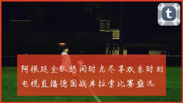 阿根廷全队悠闲时光尽享欢乐时刻电视直播德国战库拉索比赛盛况