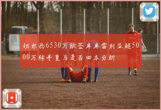 切尔西6530万欧签库库雷利亚超5000万转手皇马是否回本分析