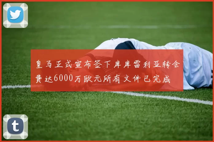 皇马正式宣布签下库库雷利亚转会费达6000万欧元所有文件已完成
