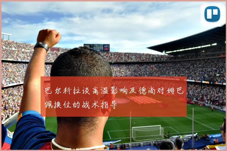 巴尔科拉谈高温影响及德尚对姆巴佩换位的战术指导