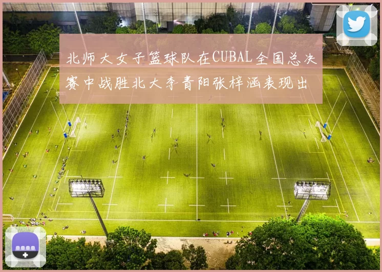 北师大女子篮球队在CUBAL全国总决赛中战胜北大李青阳张梓涵表现出色助力胜利