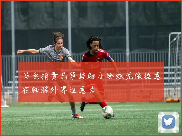 马竞指责巴萨接触小蜘蛛无依据意在转移外界注意力
