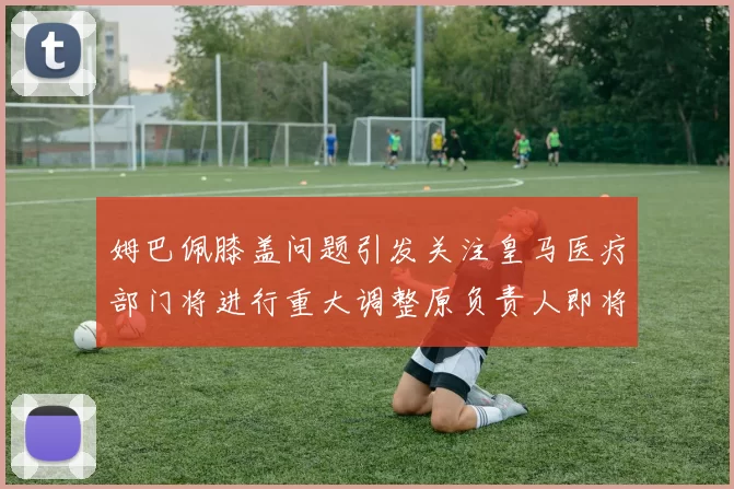 姆巴佩膝盖问题引发关注皇马医疗部门将进行重大调整原负责人即将离任
