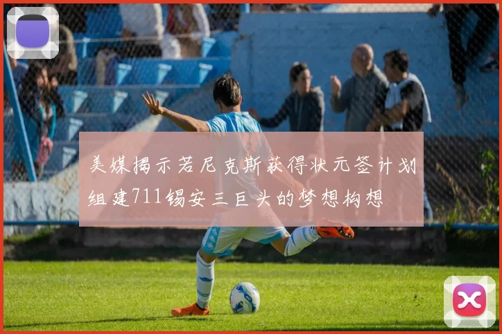 美媒揭示若尼克斯获得状元签计划组建711锡安三巨头的梦想构想