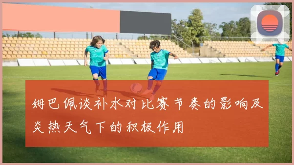 姆巴佩谈补水对比赛节奏的影响及炎热天气下的积极作用