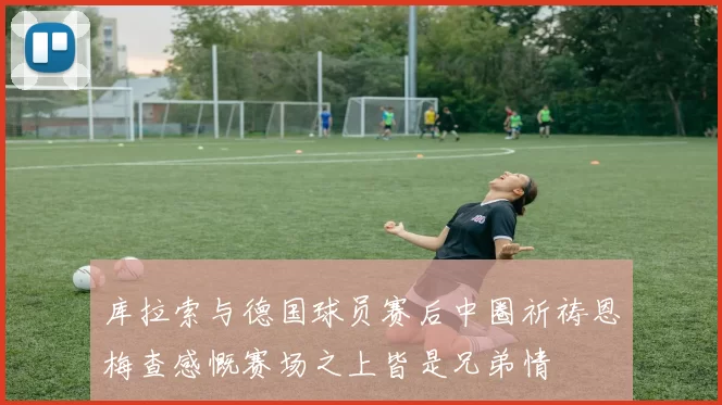 库拉索与德国球员赛后中圈祈祷恩梅查感慨赛场之上皆是兄弟情