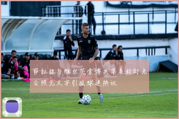 萨拉赫与维尔茨索博共享美好时光合照无文字引发球迷热议